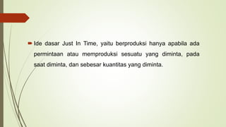  Ide dasar Just In Time, yaitu berproduksi hanya apabila ada
permintaan atau memproduksi sesuatu yang diminta, pada
saat diminta, dan sebesar kuantitas yang diminta.
 