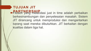 TUJUAN JIT
PARTNERSHIPFilosofi yang melandasi just in time adalah perbaikan
berkesinambungan dan penyelesaian masalah. Sistem
JIT dirancang untuk memproduksi dan mengantarkan
barang saat mereka dibutuhkan. JIT berkaitan dengan
kualitas dalam tiga hal.
 