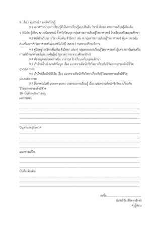 9. สื่อ / อุปกรณ์ / แหล่งเรียนรู้
9.1 เอกสารหน่วยการเรียนรู้ที่เน้นการเรียนรู้แบบสืบค้น วิชาชีววิทยา สาระการเรียนรู้เพิ่มเติม
ว 30246 ผู้เขียน นางถนิมาภรณ์ ตั้งตรัยรัตนกุล กลุ่มสาระการเรียนรู้วิทยาศาสตร์ โรงเรียนเตรียมอุดมศึกษา
9.2 หนังสือเรียนรายวิชาเพิ่มเติม ชีววิทยา เล่ม 4 กลุ่มสาระการเรียนรู้วิทยาศาสตร์ ผู้แต่ง สถาบัน
ส่งเสริมการส่งวิทยาศาสตร์และเทคโนโลยี (สสวท.) กระทรวงศึกษาธิการ
9.3 คู่มือครูรายวิชาเพิ่มเติม ชีววิทยา เล่ม 4 กลุ่มสาระการเรียนรู้วิทยาศาสตร์ ผู้แต่ง สถาบันส่งเสริม
การส่งวิทยาศาสตร์และเทคโนโลยี (สสวท.) กระทรวงศึกษาธิการ
9.4 ห้องสมุดหม่อมหลวงปิ่น มาลากุล โรงเรียนเตรียมอุดมศึกษา
9.5 เว็ปไซต์อ้างอิงแหล่งข้อมูล เรื่อง แนวความคิดนักชีววิทยาเกี่ยวกับวิวัฒนาการของสิ่งมีชีวิต:
google.com
9.6 เว็ปไซต์สื่อมัลติมีเดีย เรื่อง แนวความคิดนักชีววิทยาเกี่ยวกับวิวัฒนาการของสิ่งมีชีวิต:
youtube.com
9.7 สื่อเทคโนโลยี power point ประกอบการเรียนรู้ เรื่อง แนวความคิดนักชีววิทยาเกี่ยวกับ
วิวัฒนาการของสิ่งมีชีวิต
10. บันทึกหลังการสอน
ผลการสอน
…………………………………………………………………………………………………………………………………………………………
…………………………………………………………………………………………………………………………………………………………
…………………………………………………………………………………………………………………………………………………………
…………………………………………………………………………………………………………………………………………………………
…………………………………………………………………………………………………………………………………………………………
ปัญหาและอุปสรรค
…………………………………………………………………………………………………………………………………………………………
…………………………………………………………………………………………………………………………………………………………
…………………………………………………………………………………………………………………………………………………………
…………………………………………………………………………………………………………………………………………………………
แนวทางแก้ไข
…………………………………………………………………………………………………………………………………………………………
…………………………………………………………………………………………………………………………………………………………
…………………………………………………………………………………………………………………………………………………………
บันทึกเพิ่มเติม
…………………………………………………………………………………………………………………………………………………………
…………………………………………………………………………………………………………………………………………………………
…………………………………………………………………………………………………………………………………………………………
ลงชื่อ..................................................
(นายวิชัย ลิขิตพรรักษ์)
ครูผู้สอน
 