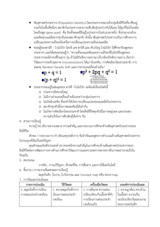  พันธุศาสตร์ประชากร (Population Genetics) โดยประชากรหมายถึงกลุ่มสิ่งมีชีวิตที่อาศัยอยู่
รวมกันในพื้นที่หนึ่งๆ สมาชิกในประชากรสามารถสืบพันธุ์ระหว่างกันได้และ ให้ลูกที่ไม่เป็นหมัน
โดยยีนพูล (gene pool) คือ ยีนทั้งหมดที่มีอยู่ในประชากรในช่วงเวลาหนึ่ง ซึ่งประกอบด้วย
แอลลีลทุกแอลลีลจากทุกยีนของสมาชิกทุกตัว ดังนั้น พันธุศาสตร์ประชากรเป็นการศึกษาการ
เปลี่ยนแปลงความถี่ของยีนหรือการเปลี่ยนแปลงความถี่ของแอลลีล
 ทฤษฎีของฮาร์ดี – ไวน์เบิร์ก โดยจี เอช ฮาร์ดี และ ดับเบิลยู ไวน์เบิร์ก ได้ศึกษายีนพูลของ
ประชากร และได้เสนอทฤษฎีว่า “ความถี่ของแอลลีลและความถี่ของจีโนไทป์ยีนพูลของ
ประชากรจะมีค่าคงที่ในทุกๆ รุ่น ถ้าไม่มีปัจจัยบางอย่างมาเกี่ยวข้องปัจจัยบางอย่าง เรียกว่า
วิวัฒนาการระดับจุลภาค (microevolution) ได้แก่ มิวเทชัน, การคัดเลือกโดยธรรมชาติ, การ
อพยพ, Random Genetic Drift และการถ่ายเทเคลื่อนย้ายยีน”
 ประชากรจะอยู่ในสมดุลของ ฮาร์ดี –ไวน์เบิร์ก จะต้องมีเงื่อนไขดังนี้
o ประชากรมีขนาดใหญ่
o ไม่มีการถ่ายเทเคลื่อนย้ายยีนระหว่างกลุ่มประชากร
o ไม่เกิดมิวเทชัน ที่จะทาให้เกิดการเปลี่ยนแปลงของแอลลีลในประชากร
o สมาชิกทุกตัวมีโอกาสผสมพันธุ์ได้เท่ากัน
o ไม่เกิดการคัดเลือกโดยธรรมชาติ โดยสิ่งมีชีวิตทุกตัวมีโอกาสอยู่รอด และประสบ
ความสาเร็จในการสืบพันธุ์ได้เท่าๆ กัน
4. สาระการเรียนรู้
ความรู้ (K) อธิบายความหมาย ความสาคัญ และกระบวนการศึกษาด้านพันธุศาสตร์ประชากรของ
สิ่งมีชีวิต
ทักษะ / กระบวนการ (P) เขียนสรุปหลักการ ข้อจากัดและสูตรการคานวณด้านพันธุศาสตร์ประชากร
ไปประยุกต์ใช้แก้โจทย์ปัญหา
คุณลักษณะอันพึงประสงค์ (A) ตระหนักความสาคัญในการศึกษาด้านพันธุศาสตร์ประชากรของ
สิ่งมีชีวิตต่อการพัฒนาการทางด้านการศึกษาวิวัฒนาการและความหลากหลายทางชีวภาพอย่างรวดเร็วใน
ปัจจุบัน
5. สมรรถนะ
การคิด , การแก้ปัญหา, ทักษะชีวิต, การสื่อสาร และการใช้เทคโนโลยี
6. ชิ้นงาน / ภาระงานที่แสดงผลการเรียนรู้
สมุดบันทึก ,ใบงาน ,ใบกิจกรรม และ Concept map หรือ Mind map
7. การวัดและประเมินผล
รายการประเมิน วิธีวัดผล เครื่องมือวัดผล เกณฑ์การประเมินผล
1. สมุดบันทึกการเรียน
การสอนประจาบทเรียน
1. ตรวจสมุดบันทึกการ
เรียนการสอนประจา
บทเรียน
1. การสังเกต ตรวจสอบ
เปรียบเทียบกับเนื้อหาที่ทา
การเรียนการสอนประจา
บทเรียนจริง
1. ความถูกต้อง ครบถ้วน
ในเนื้อหา ความเป็น
ระเบียบเรียบร้อยสวยงาม
ของการจดบันทึก
 