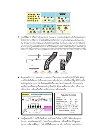  ทฤษฎีวิวัฒนาการสังเคราะห์ (synthetic theory of evolution) เน้นความสาคัญของประชากร
ซึ่งเป็นหน่วยของวิวัฒนาการ โดยสิ่งมีชีวิตแต่ละตัวในประชากรเดียวกันมีความแปรผันแตกต่าง
กัน ลักษณะทางพันธุกรรมที่เหมาะสมต่อสภาพแวดล้อม ก็จะประสบความสาเร็จในการสืบพันธุ์
และถ่ายทอดลักษณะไปยังรุ่นต่อไป ทาให้สัดส่วนของลักษณะทางพันธุกรรมดังกล่าวในประชากร
เพิ่มมากขึ้น ดังนั้นการคัดเลือกโดยธรรมชาติเป็นกลไกหลักที่สาคัญที่สุดที่ก่อให้เกิดวิวัฒนาการขึ้น
 พันธุศาสตร์ประชากร (Population Genetics) โดยประชากรหมายถึงกลุ่มสิ่งมีชีวิตที่อาศัยอยู่
รวมกันในพื้นที่หนึ่งๆ สมาชิกในประชากรสามารถสืบพันธุ์ระหว่างกันได้และ ให้ลูกที่ไม่เป็นหมัน
โดยยีนพูล (gene pool) คือ ยีนทั้งหมดที่มีอยู่ในประชากรในช่วงเวลาหนึ่ง ซึ่งประกอบด้วย
แอลลีลทุกแอลลีลจากทุกยีนของสมาชิกทุกตัว ดังนั้น พันธุศาสตร์ประชากรเป็นการศึกษาการ
เปลี่ยนแปลงความถี่ของยีนหรือการเปลี่ยนแปลงความถี่ของแอลลีล
 ทฤษฎีของฮาร์ดี – ไวน์เบิร์ก โดยจี เอช ฮาร์ดี และ ดับเบิลยู ไวน์เบิร์ก ได้ศึกษายีนพูลของ
ประชากร และได้เสนอทฤษฎีว่า “ความถี่ของแอลลีลและความถี่ของจีโนไทป์ยีนพูลของ
ประชากรจะมีค่าคงที่ในทุกๆ รุ่น ถ้าไม่มีปัจจัยบางอย่างมาเกี่ยวข้องปัจจัยบางอย่าง เรียกว่า
 
