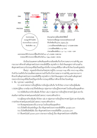 นักเรียนร่วมแสดงความคิดเห็นและซักถามข้อสงสัยเกี่ยวกับความหมาย ความสาคัญ และ
กระบวนการศึกษาด้านพันธุศาสตร์ประชากรของสิ่งมีชีวิต สรุปหลักการ ข้อจากัดและสูตรการคานวณด้าน
พันธุศาสตร์ประชากรไปประยุกต์ใช้แก้โจทย์ปัญหาอีกทั้งการประยุกต์ใช้ในการศึกษาชีววิทยาในระดับสูงต่อไป
ขั้นสรุป : ครูและนักเรียนร่วมกันสรุปความรู้เป็น concept map หรือ mind map พร้อม
กับทาใบงานหรือใบกิจกรรมเพื่อตรวจสอบความเข้าใจเกี่ยวกับความหมาย ความสาคัญ และกระบวนการ
ศึกษาด้านพันธุศาสตร์ประชากรของสิ่งมีชีวิต สรุปหลักการ ข้อจากัดและสูตรการคานวณด้านพันธุศาสตร์
ประชากรไปประยุกต์ใช้แก้โจทย์ปัญหาอีกทั้งการประยุกต์ใช้ในการศึกษาชีววิทยาในระดับสูง
9. สื่อ / อุปกรณ์ / แหล่งเรียนรู้
9.1 เอกสารหน่วยการเรียนรู้ที่เน้นการเรียนรู้แบบสืบค้น วิชาชีววิทยา สาระการเรียนรู้เพิ่มเติม
ว 30246 ผู้เขียน นางถนิมาภรณ์ ตั้งตรัยรัตนกุล กลุ่มสาระการเรียนรู้วิทยาศาสตร์ โรงเรียนเตรียมอุดมศึกษา
9.2 หนังสือเรียนรายวิชาเพิ่มเติม ชีววิทยา เล่ม 4 กลุ่มสาระการเรียนรู้วิทยาศาสตร์ ผู้แต่ง สถาบัน
ส่งเสริมการส่งวิทยาศาสตร์และเทคโนโลยี (สสวท.) กระทรวงศึกษาธิการ
9.3 คู่มือครูรายวิชาเพิ่มเติม ชีววิทยา เล่ม 4 กลุ่มสาระการเรียนรู้วิทยาศาสตร์ ผู้แต่ง สถาบันส่งเสริม
การส่งวิทยาศาสตร์และเทคโนโลยี (สสวท.) กระทรวงศึกษาธิการ
9.4 ห้องสมุดหม่อมหลวงปิ่น มาลากุล โรงเรียนเตรียมอุดมศึกษา
9.5 เว็ปไซต์อ้างอิงแหล่งข้อมูล เรื่อง พันธุศาสตร์ประชากรของสิ่งมีชีวิต: google.com
9.6 เว็ปไซต์สื่อมัลติมีเดีย เรื่อง พันธุศาสตร์ประชากรของสิ่งมีชีวิต: youtube.com
9.7 สื่อเทคโนโลยี power point ประกอบการเรียนรู้ เรื่อง พันธุศาสตร์ประชากรสิ่งมีชีวิต
 