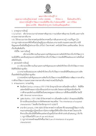 แผนการจัดการเรียนรู้ที่ 19
กลุ่มสาระการเรียนรู้วิทยาศาสตร์ รายวิชา ว302446 ชีววิทยา 6 ชั้นมัธยมศึกษาปีที่ 6
หน่วยการเรียนรู้ที่ 4 วิวัฒนาการของสิ่งมีชีวิต เรื่อง กาเนิดของสปีชีส์ เวลา 3 ชั่วโมง
ผู้สอน นายวิชัย ลิขิตพรรักษ์ ครู คศ.1 โรงเรียนเตรียมอุดมศึกษา
*******************************************************************************************
1. มาตรฐานการเรียนรู้
ว 1.2 ม.4-6/1 อธิบายกระบวนการถ่ายทอดสารพันธุกรรม การแปรผันทางพันธุกรรม มิวเทชัน และการเกิด
ความหลากหลายทางชีวภาพ
ว 8.1 ใช้กระบวนการทางวิทยาศาสตร์และจิตวิทยาศาสตร์ในการสืบเสาะหาความรู้ การแก้ปัญหา รู้ว่า
ปรากฏการณ์ทางธรรมชาติที่เกิดขึ้นส่วนใหญ่มีรูปแบบที่แน่นอน สามารถอธิบายและตรวจสอบได้ ภายใต้
ข้อมูลและเครื่องมือที่มีอยู่ในช่วงเวลานั้นๆ เข้าใจว่า วิทยาศาสตร์ เทคโนโลยี สังคม และสิ่งแวดล้อม มีความ
เกี่ยวข้องสัมพันธ์กัน
ตัวชี้วัด / ผลการเรียนรู้
อธิบายประวัติความเป็นมาและความสาคัญของแนวความคิดนักชีววิทยาเกี่ยวกับวิวัฒนาการ
ของสิ่งมีชีวิต และเขียนสรุปแนวความคิดนักชีววิทยาเกี่ยวกับวิวัฒนาการของสิ่งมีชีวิตแต่ละแนวความคิดตั้งแต่
อดีตถึงปัจจุบัน
2. จุดประสงค์การเรียนรู้
2.1 อธิบายประวัติความเป็นมาและความสาคัญของแนวความคิดนักชีววิทยาเกี่ยวกับวิวัฒนาการของ
สิ่งมีชีวิตได้อย่างถูกต้อง
2.2 สามารถเขียนสรุปแนวความคิดนักชีววิทยาเกี่ยวกับวิวัฒนาการของสิ่งมีชีวิตแต่ละแนวความคิด
ตั้งแต่อดีตถึงปัจจุบันได้อย่างถูกต้อง
2.3 ตระหนักความสาคัญของแนวความคิดเกี่ยวกับวิวัฒนาการของสิ่งมีชีวิตต่อการพัฒนาการทางด้าน
การศึกษาวิวัฒนาการและความหลากหลายทางชีวภาพอย่างรวดเร็วในปัจจุบัน
3. สาระแกนกลาง / สาระสาคัญ
 ลินเนียส (Carolus Linnaeus,1707-1778) นักอนุกรมวิธานชาวสวีเดนมีความเชื่อว่า สิ่งมีชีวิต
แต่ละชนิดมีลักษณะถาวรไม่เปลี่ยนแปลงไปจากแบบเดิม โดยผลงานสาคัญของลินเนียส คือ
การศึกษาและจัดจาแนกสิ่งมีชีวิตเป็นหมวดหมู่และการจัดระบบการตั้งชื่อของสิ่งมีชีวิต โดยใช้
หลัก Binomial nomenclature
 บูฟอง (Buffon, 1707-1788) นักวิทยาศาสตร์ ชาว ฝรั่งเศสมีความเห็นว่า ลักษณะของสิ่งมีชีวิต
มีการเปลี่ยนแปลงเนื่องมาจากอิทธิพลของสภาพแวดล้อม “The inheritances of acquired
characteristics” โดยเชื่อว่าโลกมีอายุมากกว่า 6,000 ปี
 ลามาร์ค (Lamarck, 1744-1829) นักวิทยาศาสตร์ ชาวฝรั่งเศส ที่นาเสนอทฤษฎีวิวัฒนาการเป็น
คนแรกแต่ทฤษฎีถูกปฏิเสธเนื่องจากไม่สามารถพิสูจน์ได้ด้วยวิธีทางวิทยาศาสตร์ โดยลามาร์ค
ศึกษาเปรียบเทียบสิ่งมีชีวิตที่พบแพร่หลายในยุคนั้นกับซากดึกดาบรรพ์ แล้วเสนอกฎ 2 ข้อ คือ
1. กฎการใช้และไม่ใช้ (Law of use and disuse)
2. กฎการถ่ายทอดลักษณะที่เกิดขึ้นมาใหม่ (Law of inheritance of acquired
characteristic)
 