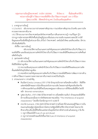 กลุ่มสาระการเรียนรู้วิทยาศาสตร์ รายวิชา ว302446 ชีววิทยา 6 ชั้นมัธยมศึกษาปีที่ 6
หน่วยการเรียนรู้ที่ 4 วิวัฒนาการของสิ่งมีชีวิต เรื่อง วิวัฒนาการมนุษย์ เวลา 3 ชั่วโมง
ผู้สอน นายวิชัย ลิขิตพรรักษ์ ครู คศ.1 โรงเรียนเตรียมอุดมศึกษา
*******************************************************************************************
1. มาตรฐานการเรียนรู้
ว 1.2 ม.4-6/1 อธิบายกระบวนการถ่ายทอดสารพันธุกรรม การแปรผันทางพันธุกรรม มิวเทชัน และการเกิด
ความหลากหลายทางชีวภาพ
ว 8.1 ใช้กระบวนการทางวิทยาศาสตร์และจิตวิทยาศาสตร์ในการสืบเสาะหาความรู้ การแก้ปัญหา รู้ว่า
ปรากฏการณ์ทางธรรมชาติที่เกิดขึ้นส่วนใหญ่มีรูปแบบที่แน่นอน สามารถอธิบายและตรวจสอบได้ ภายใต้
ข้อมูลและเครื่องมือที่มีอยู่ในช่วงเวลานั้นๆ เข้าใจว่า วิทยาศาสตร์ เทคโนโลยี สังคม และสิ่งแวดล้อม มีความ
เกี่ยวข้องสัมพันธ์กัน
ตัวชี้วัด / ผลการเรียนรู้
อธิบายประวัติความเป็นมาและความสาคัญของแนวความคิดนักชีววิทยาเกี่ยวกับวิวัฒนาการ
ของสิ่งมีชีวิต และเขียนสรุปแนวความคิดนักชีววิทยาเกี่ยวกับวิวัฒนาการของสิ่งมีชีวิตแต่ละแนวความคิดตั้งแต่
อดีตถึงปัจจุบัน
2. จุดประสงค์การเรียนรู้
2.1 อธิบายประวัติความเป็นมาและความสาคัญของแนวความคิดนักชีววิทยาเกี่ยวกับวิวัฒนาการของ
สิ่งมีชีวิตได้อย่างถูกต้อง
2.2 สามารถเขียนสรุปแนวความคิดนักชีววิทยาเกี่ยวกับวิวัฒนาการของสิ่งมีชีวิตแต่ละแนวความคิด
ตั้งแต่อดีตถึงปัจจุบันได้อย่างถูกต้อง
2.3 ตระหนักความสาคัญของแนวความคิดเกี่ยวกับวิวัฒนาการของสิ่งมีชีวิตต่อการพัฒนาการทางด้าน
การศึกษาวิวัฒนาการและความหลากหลายทางชีวภาพอย่างรวดเร็วในปัจจุบัน
3. สาระแกนกลาง / สาระสาคัญ
 ลินเนียส (Carolus Linnaeus,1707-1778) นักอนุกรมวิธานชาวสวีเดนมีความเชื่อว่า สิ่งมีชีวิต
แต่ละชนิดมีลักษณะถาวรไม่เปลี่ยนแปลงไปจากแบบเดิม โดยผลงานสาคัญของลินเนียส คือ
การศึกษาและจัดจาแนกสิ่งมีชีวิตเป็นหมวดหมู่และการจัดระบบการตั้งชื่อของสิ่งมีชีวิต โดยใช้
หลัก Binomial nomenclature
 บูฟอง (Buffon, 1707-1788) นักวิทยาศาสตร์ ชาว ฝรั่งเศสมีความเห็นว่า ลักษณะของสิ่งมีชีวิต
มีการเปลี่ยนแปลงเนื่องมาจากอิทธิพลของสภาพแวดล้อม “The inheritances of acquired
characteristics” โดยเชื่อว่าโลกมีอายุมากกว่า 6,000 ปี
 ลามาร์ค (Lamarck, 1744-1829) นักวิทยาศาสตร์ ชาวฝรั่งเศส ที่นาเสนอทฤษฎีวิวัฒนาการเป็น
คนแรกแต่ทฤษฎีถูกปฏิเสธเนื่องจากไม่สามารถพิสูจน์ได้ด้วยวิธีทางวิทยาศาสตร์ โดยลามาร์ค
ศึกษาเปรียบเทียบสิ่งมีชีวิตที่พบแพร่หลายในยุคนั้นกับซากดึกดาบรรพ์ แล้วเสนอกฎ 2 ข้อ คือ
1. กฎการใช้และไม่ใช้ (Law of use and disuse)
2. กฎการถ่ายทอดลักษณะที่เกิดขึ้นมาใหม่ (Law of inheritance of acquired
characteristic)
 