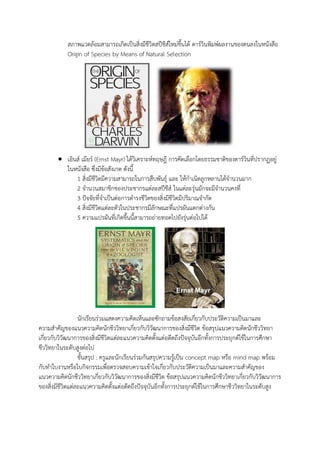 สภาพแวดล้อมสามารถเกิดเป็นสิ่งมีชีวิตสปีชีส์ใหม่ขึ้นได้ ดาร์วินพิมพ์ผลงานของตนลงในหนังสือ
Origin of Species by Means of Natural Selection
 เอินส์ เมียร์ (Ernst Mayr) ได้วิเคราะห์ทฤษฎี การคัดเลือกโดยธรรมชาติของดาร์วินที่ปรากฏอยู่
ในหนังสือ ซึ่งมีข้อสังเกต ดังนี้
1 สิ่งมีชีวิตมีความสามารถในการสืบพันธุ์ และ ให้กาเนิดลูกหลานได้จานวนมาก
2 จานวนสมาชิกของประชากรแต่ละสปีชีส์ ในแต่ละรุ่นมักจะมีจานวนคงที่
3 ปัจจัยที่จาเป็นต่อการดารงชีวิตของสิ่งมีชีวิตมีปริมาณจากัด
4 สิ่งมีชีวิตแต่ละตัวในประชากรมีลักษณะที่แปรผันแตกต่างกัน
5 ความแปรผันที่เกิดขึ้นนี้สามารถถ่ายทอดไปยังรุ่นต่อไปได้
นักเรียนร่วมแสดงความคิดเห็นและซักถามข้อสงสัยเกี่ยวกับประวัติความเป็นมาและ
ความสาคัญของแนวความคิดนักชีววิทยาเกี่ยวกับวิวัฒนาการของสิ่งมีชีวิต ข้อสรุปแนวความคิดนักชีววิทยา
เกี่ยวกับวิวัฒนาการของสิ่งมีชีวิตแต่ละแนวความคิดตั้งแต่อดีตถึงปัจจุบันอีกทั้งการประยุกต์ใช้ในการศึกษา
ชีววิทยาในระดับสูงต่อไป
ขั้นสรุป : ครูและนักเรียนร่วมกันสรุปความรู้เป็น concept map หรือ mind map พร้อม
กับทาใบงานหรือใบกิจกรรมเพื่อตรวจสอบความเข้าใจเกี่ยวกับประวัติความเป็นมาและความสาคัญของ
แนวความคิดนักชีววิทยาเกี่ยวกับวิวัฒนาการของสิ่งมีชีวิต ข้อสรุปแนวความคิดนักชีววิทยาเกี่ยวกับวิวัฒนาการ
ของสิ่งมีชีวิตแต่ละแนวความคิดตั้งแต่อดีตถึงปัจจุบันอีกทั้งการประยุกต์ใช้ในการศึกษาชีววิทยาในระดับสูง
 