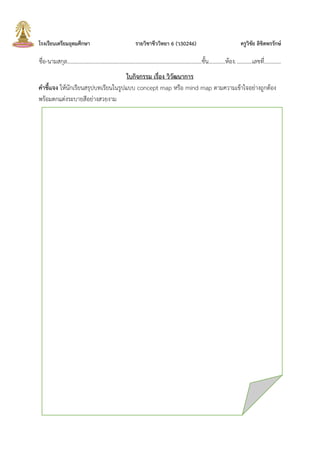 โรงเรียนเตรียมอุดมศึกษา รายวิชาชีววิทยา 6 (ว30246) ครูวิชัย ลิขิตพรรักษ์
ชื่อ-นามสกุล.................................................................................................ชั้น............ห้อง............เลขที่............
ใบกิจกรรม เรื่อง วิวัฒนาการ
คาชี้แจง ให้นักเรียนสรุปบทเรียนในรูปแบบ concept map หรือ mind map ตามความเข้าใจอย่างถูกต้อง
พร้อมตกแต่งระบายสีอย่างสวยงาม
 