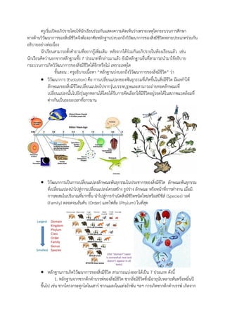 ครูเริ่มเปิดอภิปรายโดยให้นักเรียนร่วมกันแสดงความคิดเห็นว่าเพราะเหตุใดกระบวนการศึกษา
ทางด้านวิวัฒนาการของสิ่งมีชีวิตจึงต้องอาศัยหลักฐานบ่งบอกถึงวิวัฒนาการของสิ่งมีชีวิตหลายประเภทร่วมกัน
อธิบายอย่างต่อเนื่อง
นักเรียนสามารถตั้งคาถามที่อยากรู้เพิ่มเติม หลังจากได้ร่วมกันอภิปรายในห้องเรียนแล้ว เช่น
นักเรียนคิดว่านอกจากหลักฐานทั้ง 7 ประเภทที่กล่าวมาแล้ว ยังมีหลักฐานอื่นที่สามารถนามาใช้อธิบาย
กระบวนการเกิดวิวัฒนาการของสิ่งมีชีวิตได้อีกหรือไม่ เพราะเหตุใด
ขั้นสอน : ครูอธิบายเนื้อหา “หลักฐานบ่งบอกถึงวิวัฒนาการของสิ่งมีชีวิต” ว่า
 วิวัฒนาการ (Evolution) คือ การเปลี่ยนแปลงของพันธุกรรมที่เกิดขึ้นในสิ่งมีชีวิต มีผลทาให้
ลักษณะของสิ่งมีชีวิตเปลี่ยนแปลงไปจากรุ่นบรรพบุรุษและสามารถถ่ายทอดลักษณะที่
เปลี่ยนแปลงนั้นไปยังรุ่นลูกหลานได้โดยได้รับการคัดเลือกให้มีชีวิตอยู่รอดได้ในสภาพแวดล้อมที่
ต่างกันเป็นระยะเวลาที่ยาวนาน
 วิวัฒนาการเป็นการเปลี่ยนแปลงลักษณะพันธุกรรมในประชากรของสิ่งมีชีวิต ลักษณะพันธุกรรม
ที่เปลี่ยนแปลงนาไปสู่การเปลี่ยนแปลงโครงสร้าง รูปร่าง ลักษณะ หรือหน้าที่การทางาน เมื่อมี
การสะสมในปริมาณที่มากขึ้น นาไปสู่การกาเนิดสิ่งมีชีวิตชนิดใหม่หรือสปีชีส์ (Species) วงค์
(Family) ตลอดจนอันดับ (Order) และไฟลั่ม (Phylum) ในที่สุด
 หลักฐานการเกิดวิวัฒนาการของสิ่งมีชีวิต สามารถแบ่งออกได้เป็น 7 ประเภท ดังนี้
1. หลักฐานจากซากดึกดาบรรพ์ของสิ่งมีชีวิต ซากสิ่งมีชีวิตซึ่งมีอายุนับหลายพันหรือหมื่นปี
ขึ้นไป เช่น ซากโครงกระดูกไดโนเสาร์ ซากแมลงในแท่งอาพัน ฯลฯ การเกิดซากดึกดาบรรพ์ เกิดจาก
 
