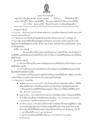 แผนการจัดการเรียนรู้ที่ 17
กลุ่มสาระการเรียนรู้วิทยาศาสตร์ รายวิชา ว302446 ชีววิทยา 6 ชั้นมัธยมศึกษาปีที่ 6
หน่วยการเรียนรู้ที่ 4 วิวัฒนาการของสิ่งมีชีวิต เรื่อง แนวความคิดเกี่ยวกับวิวัฒนาการของสิ่งมีชีวิต
เวลา 3 ชั่วโมง ผู้สอน นายวิชัย ลิขิตพรรักษ์ ครู คศ.1 โรงเรียนเตรียมอุดมศึกษา
*******************************************************************************************
1. มาตรฐานการเรียนรู้
ว 1.2 ม.4-6/1 อธิบายกระบวนการถ่ายทอดสารพันธุกรรม การแปรผันทางพันธุกรรม มิวเทชัน และการเกิด
ความหลากหลายทางชีวภาพ
ว 8.1 ใช้กระบวนการทางวิทยาศาสตร์และจิตวิทยาศาสตร์ในการสืบเสาะหาความรู้ การแก้ปัญหา รู้ว่า
ปรากฏการณ์ทางธรรมชาติที่เกิดขึ้นส่วนใหญ่มีรูปแบบที่แน่นอน สามารถอธิบายและตรวจสอบได้ ภายใต้
ข้อมูลและเครื่องมือที่มีอยู่ในช่วงเวลานั้นๆ เข้าใจว่า วิทยาศาสตร์ เทคโนโลยี สังคม และสิ่งแวดล้อม มีความ
เกี่ยวข้องสัมพันธ์กัน
ตัวชี้วัด / ผลการเรียนรู้
อธิบายประวัติความเป็นมาและความสาคัญของแนวความคิดนักชีววิทยาเกี่ยวกับวิวัฒนาการ
ของสิ่งมีชีวิต และเขียนสรุปแนวความคิดนักชีววิทยาเกี่ยวกับวิวัฒนาการของสิ่งมีชีวิตแต่ละแนวความคิดตั้งแต่
อดีตถึงปัจจุบัน
2. จุดประสงค์การเรียนรู้
2.1 อธิบายประวัติความเป็นมาและความสาคัญของแนวความคิดนักชีววิทยาเกี่ยวกับวิวัฒนาการของ
สิ่งมีชีวิตได้อย่างถูกต้อง
2.2 สามารถเขียนสรุปแนวความคิดนักชีววิทยาเกี่ยวกับวิวัฒนาการของสิ่งมีชีวิตแต่ละแนวความคิด
ตั้งแต่อดีตถึงปัจจุบันได้อย่างถูกต้อง
2.3 ตระหนักความสาคัญของแนวความคิดเกี่ยวกับวิวัฒนาการของสิ่งมีชีวิตต่อการพัฒนาการทางด้าน
การศึกษาวิวัฒนาการและความหลากหลายทางชีวภาพอย่างรวดเร็วในปัจจุบัน
3. สาระแกนกลาง / สาระสาคัญ
 ลินเนียส (Carolus Linnaeus,1707-1778) นักอนุกรมวิธานชาวสวีเดนมีความเชื่อว่า สิ่งมีชีวิต
แต่ละชนิดมีลักษณะถาวรไม่เปลี่ยนแปลงไปจากแบบเดิม โดยผลงานสาคัญของลินเนียส คือ
การศึกษาและจัดจาแนกสิ่งมีชีวิตเป็นหมวดหมู่และการจัดระบบการตั้งชื่อของสิ่งมีชีวิต โดยใช้
หลัก Binomial nomenclature
 บูฟอง (Buffon, 1707-1788) นักวิทยาศาสตร์ ชาว ฝรั่งเศสมีความเห็นว่า ลักษณะของสิ่งมีชีวิต
มีการเปลี่ยนแปลงเนื่องมาจากอิทธิพลของสภาพแวดล้อม “The inheritances of acquired
characteristics” โดยเชื่อว่าโลกมีอายุมากกว่า 6,000 ปี
 ลามาร์ค (Lamarck, 1744-1829) นักวิทยาศาสตร์ ชาวฝรั่งเศส ที่นาเสนอทฤษฎีวิวัฒนาการเป็น
คนแรกแต่ทฤษฎีถูกปฏิเสธเนื่องจากไม่สามารถพิสูจน์ได้ด้วยวิธีทางวิทยาศาสตร์ โดยลามาร์ค
ศึกษาเปรียบเทียบสิ่งมีชีวิตที่พบแพร่หลายในยุคนั้นกับซากดึกดาบรรพ์ แล้วเสนอกฎ 2 ข้อ คือ
1. กฎการใช้และไม่ใช้ (Law of use and disuse)
2. กฎการถ่ายทอดลักษณะที่เกิดขึ้นมาใหม่ (Law of inheritance of acquired
characteristic)
 