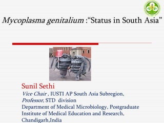 Mycoplasma genitalium :“Status in South Asia”
Sunil Sethi
Vice Chair , IUSTI AP South Asia Subregion,
Professor, STD division
Department of Medical Microbiology, Postgraduate
Institute of Medical Education and Research,
Chandigarh,India
 