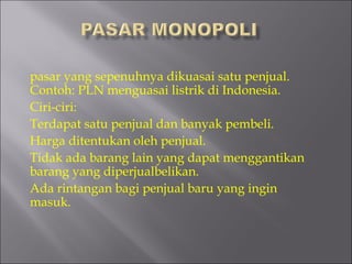 pasar yang sepenuhnya dikuasai satu penjual.
Contoh: PLN menguasai listrik di Indonesia.
Ciri-ciri:
Terdapat satu penjual dan banyak pembeli.
Harga ditentukan oleh penjual.
Tidak ada barang lain yang dapat menggantikan
barang yang diperjualbelikan.
Ada rintangan bagi penjual baru yang ingin
masuk.
 