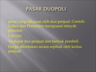 pasar yang dikuasai oleh dua penjual. Contoh:
Caltex dan Pertamina menguasai minyak
pelumas.
Ciri-ciri:
Terdapat dua penjual dan banyak pembeli.
Harga ditentukan secara sepihak oleh kedua
penjual
 