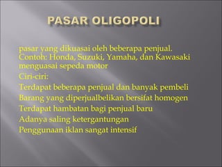 pasar yang dikuasai oleh beberapa penjual.
Contoh: Honda, Suzuki, Yamaha, dan Kawasaki
menguasai sepeda motor
Ciri-ciri:
Terdapat beberapa penjual dan banyak pembeli
Barang yang diperjualbelikan bersifat homogen
Terdapat hambatan bagi penjual baru
Adanya saling ketergantungan
Penggunaan iklan sangat intensif
 