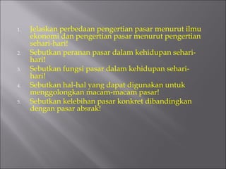 1. Jelaskan perbedaan pengertian pasar menurut ilmu
ekonomi dan pengertian pasar menurut pengertian
sehari-hari!
2. Sebutkan peranan pasar dalam kehidupan sehari-
hari!
3. Sebutkan fungsi pasar dalam kehidupan sehari-
hari!
4. Sebutkan hal-hal yang dapat digunakan untuk
menggolongkan macam-macam pasar!
5. Sebutkan kelebihan pasar konkret dibandingkan
dengan pasar absrak!
 