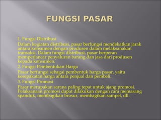 1. Fungsi Distribusi
Dalam kegiatan distribusi, pasar berfungsi mendekatkan jarak
antara konsumen dengan produsen dalam melaksanakan
transaksi. Dalam fungsi distribusi, pasar berperan
memperlancar penyaluran barang dan jasa dari produsen
kepada konsumen.
2. Fungsi Pembentukan Harga
Pasar berfungsi sebagai pembentuk harga pasar, yaitu
kesepakatan harga antara penjual dan pembeli.
3. Fungsi Promosi
Pasar merupakan sarana paling tepat untuk ajang promosi.
Pelaksanaan promosi dapat dilakukan dengan cara memasang
spanduk, membagikan brosur, membagikan sampel, dll.
 