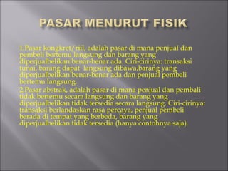 1.Pasar kongkret/riil, adalah pasar di mana penjual dan
pembeli bertemu langsung dan barang yang
diperjualbelikan benar-benar ada. Ciri-cirinya: transaksi
tunai, barang dapat  langsung dibawa,barang yang
diperjualbelikan benar-benar ada dan penjual pembeli
bertemu langsung.
2.Pasar abstrak, adalah pasar di mana penjual dan pembali
tidak bertemu secara langsung dan barang yang
diperjualbelikan tidak tersedia secara langsung. Ciri-cirinya:
transaksi berlandaskan rasa percaya, penjual pembeli
berada di tempat yang berbeda, barang yang
diperjualbelikan tidak tersedia (hanya contohnya saja).
 
