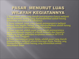 1. Pasar lokal, pasar yang daerah pemasarannya hanya meliputi
daerah tertentu, barang yang diperjualbelikan adalah barang
kebutuhan masyarakat di sekitarnya.
2. Pasar nasional, pasar yang daerah pemasarannya meliputi
wilayah satu negara, barang yang diperjualbelikan adalah barang
yang dibutuhkan masyarakat negara tersebut.
3. Pasar regional, adalah pasar yang daerah pemasarannya
meliputi beberapa negara di wilayah tertentu dan biasanya
didukung dengan perjanjian kerjasama misalnya AFTA di
wilayah Asia Tenggara.
4. Pasar internasional/pasar dunia, adalah pasar yang daerah
pemasarannya meliputi seluruh kawasan dunia, barang yang
diperjualbelikan adalah barang yang dibutuhkan semua
masyarakat dunia
 