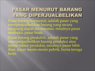 Pasar barang konsumsi, adalah pasar yang
memperjualbelikan barang yang secara
langsung dapat dikonsumsi, misalnya pasar
sembako, pasar buah.
Pasar barang produksi,  adalah pasar yang
memperjualbelikan barang produksi atau
faktor-faktor produksi, misalnya pasar bibit
ikan, pasar mesin-mesin pabrik, bursa tenaga
kerja.
 