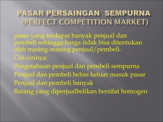 pasar yang terdapat banyak penjual dan
pembeli sehingga harga tidak bisa ditentukan
oleh masing-masing penjual/pembeli.
Ciri-cirinya:
Pengetahuan penjual dan pembeli sempurna
Penjual dan pembeli bebas keluar masuk pasar
Penjual dan pembeli banyak
Barang yang diperjualbelikan bersifat homogen
 