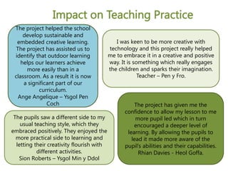 The pupils saw a different side to my
usual teaching style, which they
embraced positively. They enjoyed the
more practical side to learning and
letting their creativity flourish with
different activities.
Sion Roberts – Ysgol Min y Ddol
The project has given me the
confidence to allow my lesson to me
more pupil led which in turn
encouraged a deeper level of
learning. By allowing the pupils to
lead it made more aware of the
pupil’s abilities and their capabilities.
Rhian Davies - Heol Goffa.
I was keen to be more creative with
technology and this project really helped
me to embrace it in a creative and positive
way. It is something which really engages
the children and sparks their imagination.
Teacher – Pen y Fro.
Impact on Teaching Practice
The project helped the school
develop sustainable and
embedded creative learning.
The project has assisted us to
identify that outdoor learning
helps our learners achieve
more easily than in a
classroom. As a result it is now
a significant part of our
curriculum.
Ange Angelique – Ysgol Pen
Coch
 