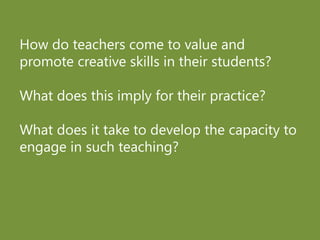 How do teachers come to value and
promote creative skills in their students?
What does this imply for their practice?
What does it take to develop the capacity to
engage in such teaching?
 