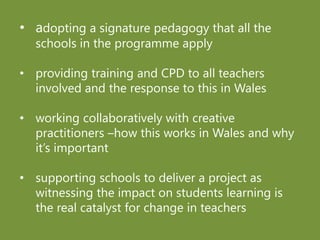 • adopting a signature pedagogy that all the
schools in the programme apply
• providing training and CPD to all teachers
involved and the response to this in Wales
• working collaboratively with creative
practitioners –how this works in Wales and why
it’s important
• supporting schools to deliver a project as
witnessing the impact on students learning is
the real catalyst for change in teachers
 