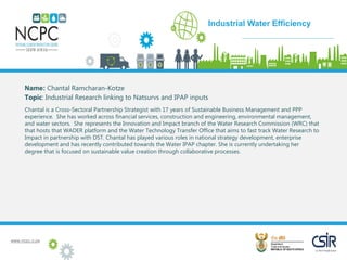 www.ncpc.o.za
Name: Chantal Ramcharan-Kotze
Topic: Industrial Research linking to Natsurvs and IPAP inputs
Chantal is a Cross-Sectoral Partnership Strategist with 17 years of Sustainable Business Management and PPP
experience. She has worked across financial services, construction and engineering, environmental management,
and water sectors. She represents the Innovation and Impact branch of the Water Research Commission (WRC) that
that hosts that WADER platform and the Water Technology Transfer Office that aims to fast track Water Research to
Impact in partnership with DST. Chantal has played various roles in national strategy development, enterprise
development and has recently contributed towards the Water IPAP chapter. She is currently undertaking her
degree that is focused on sustainable value creation through collaborative processes.
Case Study
Industrial Water Efficiency
 