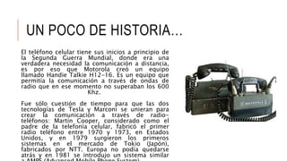 UN POCO DE HISTORIA…
El teléfono celular tiene sus inicios a principio de
la Segunda Guerra Mundial, donde era una
verdadera necesidad la comunicación a distancia,
es por eso que Motorola creó un equipo
llamado Handie Talkie H12-16. Es un equipo que
permitía la comunicación a través de ondas de
radio que en ese momento no superaban los 600
Khz.
Fue sólo cuestión de tiempo para que las dos
tecnologías de Tesla y Marconi se unieran para
crear la comunicación a través de radio-
teléfonos: Martín Cooper, considerado como el
padre de la telefonía celular, fabricó el primer
radio teléfono entre 1970 y 1973, en Estados
Unidos, y en 1979 surgieron los primeros
sistemas en el mercado de Tokio (Japón),
fabricados por NTT. Europa no podía quedarse
atrás y en 1981 se introdujo un sistema similar
 