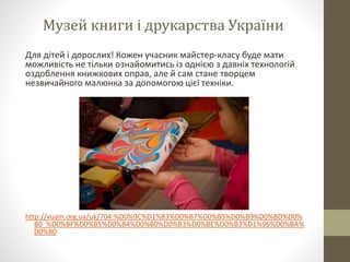 Музей книги і друкарства України
Для дітей і дорослих! Кожен учасник майстер-класу буде мати
можливість не тільки ознайомитись із однією з давніх технологій
оздоблення книжкових оправ, але й сам стане творцем
незвичайного малюнка за допомогою цієї техніки.
http://vuam.org.ua/uk/704:%D0%9C%D1%83%D0%B7%D0%B5%D0%B9%D0%BD%D0%
B0_%D0%BF%D0%B5%D0%B4%D0%B0%D0%B3%D0%BE%D0%B3%D1%96%D0%BA%
D0%B0
 