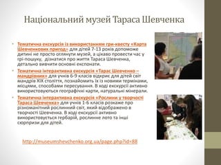 НаціональниймузейТарасаШевченка
• Тематична екскурсія із використанням гри-квесту «Карта
Шевченкових пригод» для дітей 7-13 років допоможе
дитині не просто оглянути музей, а цікаво провести час у
грі-пошуку, дізнатися про життя Тараса Шевченка,
детально вивчити основні експонати.
• Тематична інтерактивна екскурсія «Тарас Шевченко –
мандрівник» для учнів 6-9 класів відкриє для дітей світ
мандрів ХІХ століття, познайомить їх із новими термінами,
місцями, способами пересування. В ході екскурсії активно
використовуються географічні карти, натуральні мінерали.
• Тематична інтерактивна екскурсія «Рослини у творчості
Тараса Шевченка» для учнів 1-6 класів розкаже про
різноманітний рослинний світ, який відображено в
творчості Шевченка. В ході екскурсії активно
використовується гербарій, рослинне лото та інші
сюрпризи для дітей.
http://museumshevchenko.org.ua/page.php?id=88
 