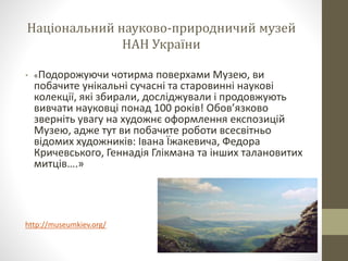 Національний науково-природничий музей
НАН України
• «Подорожуючи чотирма поверхами Музею, ви
побачите унікальні сучасні та старовинні наукові
колекції, які збирали, досліджували і продовжують
вивчати науковці понад 100 років! Обов’язково
зверніть увагу на художнє оформлення експозицій
Музею, адже тут ви побачите роботи всесвітньо
відомих художників: Івана Їжакевича, Федора
Кричевського, Геннадія Глікмана та інших талановитих
митців….»
http://museumkiev.org/
 