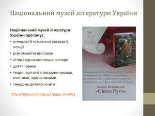 Національний музей літератури України
Національний музей літератури
України пропонує:
• оглядові й тематичні екскурсії,
лекції
• різноманітні виставки
• літературно-мистецькі вечори
• дитячі ранки
• творчі зустрічі з письменниками,
вченими, художниками
• тиждень дитячої книги
http://museumlit.org.ua/?page_id=5483
 