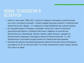 НОВЫЕ ТЕХНОЛОГИИ В
БЕЛАРУСИ
velcom к выставке TIBO-2017 запустил первую в Беларуси узкополосную
сеть для «интернета вещей». Новая инфраструктура охватит в перспективе
практически все сферы - от городского водоснабжения до «умного дома»
на текущий момент Беларусь занимает почетное 3 место в регионе
Центральной Европы, Ближнего Востока и Африки по количеству
бесконтактных транзакций. Можно сказать даже больше, каждая 16
безналичная операция в Беларуси является бесконтактной, т.е. 6%
безналичных платежей осуществляется в бесконтактном режиме
Количество абонентов фиксированной широкополосной связи в Беларуси
составило 31,35 на 100 жителей. По этому показателю наша страна заняла
23-е место в мире
 