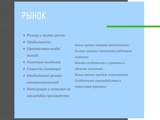 РЫНОК 
Размер и темпы роста 
Прибыльность 
Препятствия входа/
выхода
Рыночные колебания
Скорость инноваций 
Необходимый размер
капиталовложений
Интеграция и экономия на
масштабах производства
Какие группы товаров представлены
В каких ценовых диапазонах работают
компании
Каковы особенности и практика в
области логистики
Какие каналы продаж используются
Особенности взаимодействия и
отраслевая практика
 