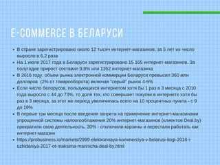 E-COMMERCE В БЕЛАРУСИ
В стране зарегистрировано около 12 тысяч интернет-магазинов, за 5 лет их число
выросло в 6,2 раза
На 1 июля 2017 года в Беларуси зарегистрировано 15 165 интернет-магазинов. За
полугодие прирост составил 9,8% или 1352 интернет-магазина
В 2016 году, объем рынка электронной коммерции Беларуси превысил 360 млн
долларов (2% от товарооборота) включая "серый" рынок 4-5%
Если число белорусов, пользующихся интернетом хотя бы 1 раз в 3 месяца с 2010
года выросло с 44 до 73%, то доля тех, кто совершает покупки в интернете хотя бы
раз в 3 месяца, за этот же период увеличилась всего на 10 процентных пункта - с 9
до 19%
В первые три месяца после введения запрета на применение интернет-магазинами
упрощенной системы налоогооблажения 20% интернет-магазинов (клиентов Deal.by)
прекратили свою деятельность, 30% - отключили корзины и перестали работать как
интернет-магазин
https://probusiness.io/markets/2999-elektronnaya-kommerciya-v-belarusi-itogi-2016-i-
ozhidaniya-2017-ot-maksima-marinicha-deal-by.html
 