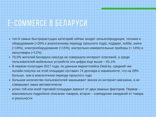 E-COMMERCE В БЕЛАРУСИ
топ-5 самых быстрорастущих категорий сейчас входят сельхозпродукция, техника и
оборудование (+20% к аналогичному периоду прошлого года), подарки, хобби, книги
(+19%), электрооборудование (+15%), контрольно-измерительные приборы (+ 14%) и
канцтовары (+11%)
70,5% жителей Беларуси никогда не совершали интернет-платежей, а среди
пользователей мобильных устройств эта цифра еще выше – 81,1%
В первом полугодии 2017 года, по данным маркетплейса Deal.by, средний чек
онлайн-покупок на этой площадке составил 74 доллара в эквиваленте, что на 28%
больше, чем в аналогичном периоде прошлого года
большое количество пользователей заказывают звонок из интернет-магазина, а не
совершают заказ автоматически
успех той или иной торговой площадки зависит от двух важных факторов. Первое –
максимально подробное описание товаров, второе – совпадение ожиданий от товара
и реальности
 