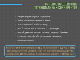 СИЛЬНОЕ ВОЗДЕЙСТВИЕ
ПОТЕНЦИАЛЬНЫХ КОНКУРЕНТОВ
отсутствует эффект масштаба 
небольшие капитальные вложения
малозатратный вход в розницу 
нет барьеров законодательного характера 
низкий уровень известности существующих брендов
существующие бренды не готовы к активному
противостоянию
На начало 2017 зарегистрировано 23,4 ремесленников (+ 5,7 тыс. к 2016)
25 банков действует в Беларуси, 16 из них зарегистрированы до 2000 г.
(последними в 2008 появились "Банк торговый капитал" и "Цептер Банк"
 