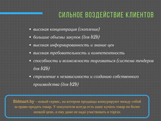  СИЛЬНОЕ ВОЗДЕЙСТВИЕ КЛИЕНТОВ
высокая концентрация (скопление) 
большие объемы закупок (для b2b)
высокая информированность и знание цен
высокая требовательность и компетентность 
способности и возможности торговаться (система тендеров
для b2b)
стремление к независимости и созданию собственного
производства (для b2b) 
Bidmart.by – новый сервис, на котором продавцы конкурируют между собой
за право продать товар. У покупателя всегда есть шанс купить товар по более
низкой цене, и ему даже не надо участвовать в торгах
 