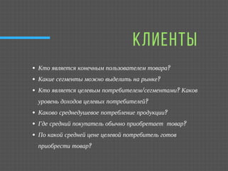 КЛИЕНТЫ
Кто является конечным пользователем товара?
Какие сегменты можно выделить на рынке?
Кто является целевым потребителем/сегментами? Каков
уровень доходов целевых потребителей?
Каково среднедушевое потребление продукции?
Где средний покупатель обычно приобретает  товар?
По какой средней цене целевой потребитель готов
приобрести товар?
 