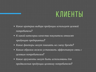 КЛИЕНТЫ
Какие критерии выбора продукции использует целевой
потребитель?
К какой категории качества покупатели относят
продукцию предприятии?
Какие факторы могут повлиять на смену бренда?
Каким образом можно установить эффективную связь с
целевым потребителем?
Какие аргументы могут быть использованы для
продвижения продукции целевому потребителю?
 