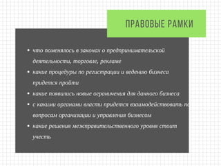 что поменялось в законах о предпринимательской
деятельности, торговле, рекламе
какие процедуры по регистрации и ведению бизнеса
придется пройти
какие появились новые ограничения для данного бизнеса
с какими органами власти придется взаимодействовать по
вопросам организации и управления бизнесом
какие решения межправительственного уровня стоит
учесть
ПРАВОВЫЕ РАМКИ 
 