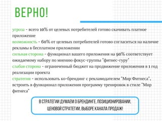 ВЕРНО!
угроза - всего 10% от целевых потребителей готово скачивать платное
приложение
возможность - 60% от целевых потребителей готово согласиться на наличие
рекламы в бесплатном приложении
сильная сторона - функционал вашего приложения на 90% соответствует
ожидаемому набору по мнению фокус-группы "фитнес-гуру"
слабая сторона - ограниченный бюджет на продвижение приложения в 1 год
реализации проекта
стратегия - использовать ко-брендинг с рекламодателем "Мир Фитнеса",
встроить в функционал приложения программу тренировок в стиле "Мир
фитнеса"
встратегиидумаемобрендинге,позиционировании,
ценовойстратегии,выбореканалапродаж!
 