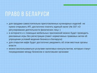 ПРАВО В БЕЛАРУСИ
для продажи самостоятельно приготовленных кулинарных изделий не
нужно открывать ИП, достаточно платить единый налог (№ 337 «О
регулировании деятельности физических лиц» )
в интернете и с помощью мобильных приложений можно будет проводить
рекламные игры без регистрации (пакет нормативных правовых актов об
упрощении условий ведения бизнеса в Беларуси)
для открытия кафе будет достаточно уведомить об этом местные органы
власти
можно воспользоваться услугами налоговых консультантов, которые станут
посредниками между бизнесом и налоговыми органами
 