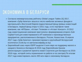 ЭКОНОМИКА В БЕЛАРУСИ
Согласно ежеквартальному рейтингу Global League Tables 2Q 2017,
компания «Зубр Капитал» вошла в число наиболее активных фондов в
Центральной и Восточной Европе (единственный фонд прямых инвестиций
в Беларуси, первый фонд открыт в 2011 году, в его портфеле такие
компании, как «МТБанк», «Атлант Телеком» и «Атлант Консалт». В 2012
году инвестиционная компания приступила к формированию второго Zubr
Capital Fund для инвестирования в ИТ-компании и производственные
предприятия, расположенные в Беларуси, России, Казахстане. В апреле
2017 года «Зубр Капитал» проинвестировал в крупнейший белорусский
ecommerce 21vek.by и в автоклассифайд av.by).
Европейский союз через ЕБРР выделит 6 млн евро на поддержку малого и
среднего бизнеса в Беларуси В 2016 году Европейским банком
реконструкции и развития принята новая Стратегия для Беларуси на 2016-
2019 годы, которой сняты ограничения по работе в гос.секторе).По итогам
2017 года инвестировать около 200 млн евро в экономику Беларуси.
 