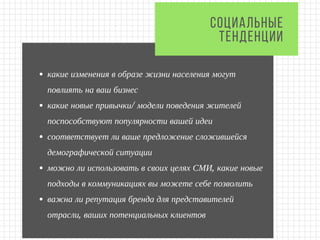 какие изменения в образе жизни населения могут
повлиять на ваш бизнес
какие новые привычки/ модели поведения жителей
поспособствуют популярности вашей идеи
соответствует ли ваше предложение сложившейся
демографической ситуации  
можно ли использовать в своих целях СМИ, какие новые
подходы в коммуникациях вы можете себе позволить
важна ли репутация бренда для представителей
отрасли, ваших потенциальных клиентов
СОЦИАЛЬНЫЕ
ТЕНДЕНЦИИ
 