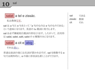 10 sal
salat a tel e zissác.
私は教師です。
sal
zissác
cit
である
教師
それ
sal は a 句と e 句をとって 「a 句のものは e 句のものである」
という意味になります。 英語の be 動詞に相当します。
sal は必ず継続相自動詞の形をとります。 したがって、 活用形
は salat, salet, salit, salot の 4 種類のみになります。
salat a cit e
それは青い。
abig .
普通は助詞の後には名詞が置かれますが、 sal を修飾する e
句では例外的に、 e の後に形容詞も置くことができます。
 