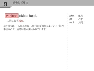 3 時制の例 II
vahixos okôt a laxol.
人間は必ず死ぬ。
vahix
kôt
laxol
死ぬ
必ず
人間
この例では、 「人間は死ぬ」 というのが時間によらない一定の
事実なので、 通時時制が用いられています。
 