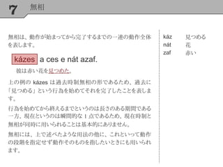 7 無相
káz
nát
zaf
見つめる
花
赤い
上の例の kázes は過去時制無相の形であるため、 過去に
「見つめる」 という行為を始めてそれを完了したことを表しま
す。
行為を始めてから終えるまでというのは長さのある期間である
一方、 現在というのは瞬間的な 1 点であるため、 現在時制と
無相が同時に用いられることは基本的にありません。
無相には、 上で述べたような用法の他に、 これといって動作
の段階を指定せず動作そのものを指したいときにも用いられ
ます。
kázes a ces e nát azaf.
彼は赤い花を見つめた。
無相は、 動作が始まってから完了するまでの一連の動作全体
を表します。
 