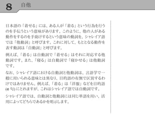8 自他
日本語の 「着せる」 には、 ある人が 「着る」 という行為を行う
のを手伝うという意味があります。 このように、 他の人がある
動作をするのを手助けするという意味の動詞を、 シャレイア語
では 「他動詞」 と呼びます。 これに対して、 もととなる動作を
表す動詞は 「自動詞」 と呼びます。
例えば、 「着る」 は自動詞で 「着せる」 はそれに対応する他
動詞です。 また、 「寝る」 は自動詞で 「寝かせる」 は他動詞
です。
なお、 シャレイア語における自動詞と他動詞は、 言語学で一
般に用いられる意味とは異なり、 目的語の有無で区別するわ
けではありません。 例えば、 「着る」 は 「洋服」 などを目的語
(e 句) にとれますが、 これはシャレイア語では自動詞です。
シャレイア語では、 自動詞と他動詞には同じ単語を用い、 活
用によってどちらであるかを明示します。
 