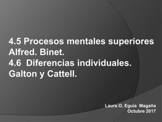 4.5 Procesos mentales superiores
Alfred. Binet.
4.6 Diferencias individuales.
Galton y Cattell.
Laura O. Eguia Magaña
Octubre 2017
 