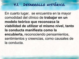 4.1. Desarrollo histórico.
En cuarto lugar, se encuentra en la mayor
comodidad del clínico de trabajar en un
modelo teórico que reconozca la
viabilidad de utilizar el mismo nivel, tanto
la conducta manifiesta como la
encubierta, reconociendo pensamientos,
sentimientos y creencias, como causales de
la conducta.
 